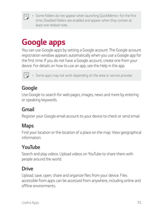 Useful Apps 75
Some folders do not appear when launching QuickMemo+ for the first
time. Disabled folders are enabled and appear when they contain at
least one related note.
Google apps
You can use Google apps by setting a Google account. The Google account
registration window appears automatically when you use a Google app for
the first time. If you do not have a Google account, create one from your
device. For details on how to use an app, see the Help in the app.
Some apps may not work depending on the area or service provider.
Google
Use Google to search for web pages, images, news and more by entering
or speaking keywords.
Gmail
Register your Google email account to your device to check or send email.
Maps
Find your location or the location of a place on the map. View geographical
information.
YouTube
Search and play videos. Upload videos on YouTube to share them with
people around the world.
Drive
Upload, save, open, share and organize files from your device. Files
accessible from apps can be accessed from anywhere, including online and
offline environments.
 