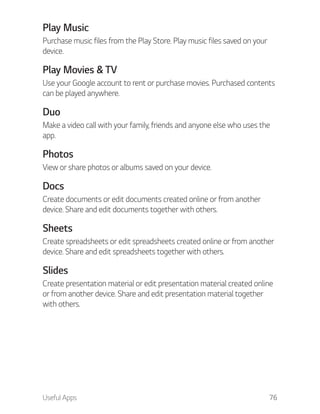 Useful Apps 76
Play Music
Purchase music files from the Play Store. Play music files saved on your
device.
Play Movies & TV
Use your Google account to rent or purchase movies. Purchased contents
can be played anywhere.
Duo
Make a video call with your family, friends and anyone else who uses the
app.
Photos
View or share photos or albums saved on your device.
Docs
Create documents or edit documents created online or from another
device. Share and edit documents together with others.
Sheets
Create spreadsheets or edit spreadsheets created online or from another
device. Share and edit spreadsheets together with others.
Slides
Create presentation material or edit presentation material created online
or from another device. Share and edit presentation material together
with others.
 