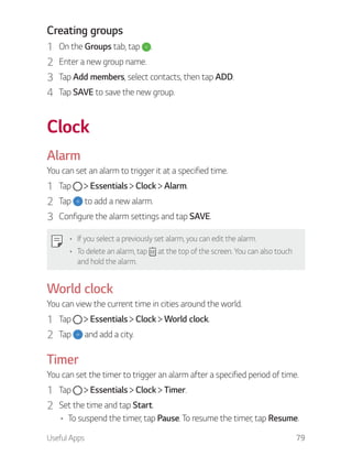 Useful Apps 79
Creating groups
1 On the Groups tab, tap .
2 Enter a new group name.
3 Tap Add members, select contacts, then tap ADD.
4 Tap SAVE to save the new group.
Clock
Alarm
You can set an alarm to trigger it at a specified time.
1 Tap Essentials Clock Alarm.
2 Tap to add a new alarm.
3 Configure the alarm settings and tap SAVE.
If you select a previously set alarm, you can edit the alarm.
To delete an alarm, tap at the top of the screen. You can also touch
and hold the alarm.
World clock
You can view the current time in cities around the world.
1 Tap Essentials Clock World clock.
2 Tap and add a city.
Timer
You can set the timer to trigger an alarm after a specified period of time.
1 Tap Essentials Clock Timer.
2 Set the time and tap Start.
To suspend the timer, tap Pause. To resume the timer, tap Resume.
 