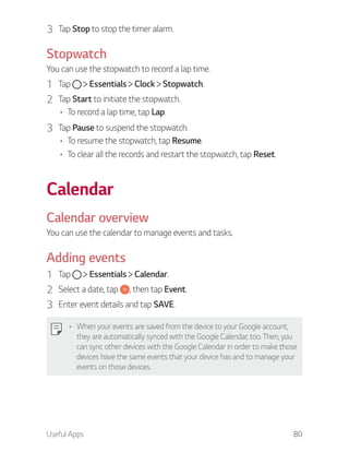 Useful Apps 80
3 Tap Stop to stop the timer alarm.
Stopwatch
You can use the stopwatch to record a lap time.
1 Tap Essentials Clock Stopwatch.
2 Tap Start to initiate the stopwatch.
To record a lap time, tap Lap.
3 Tap Pause to suspend the stopwatch.
To resume the stopwatch, tap Resume.
To clear all the records and restart the stopwatch, tap Reset.
Calendar
Calendar overview
You can use the calendar to manage events and tasks.
Adding events
1 Tap Essentials Calendar.
2 Select a date, tap , then tap Event.
3 Enter event details and tap SAVE.
When your events are saved from the device to your Google account,
they are automatically synced with the Google Calendar, too. Then, you
can sync other devices with the Google Calendar in order to make those
devices have the same events that your device has and to manage your
events on those devices.
 