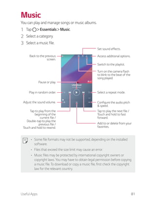 Useful Apps 81
Music
You can play and manage songs or music albums.
1 Tap Essentials Music.
2 Select a category.
3 Select a music file.
Switch to the playlist.
Play in random order.
Pause or play.
Select a repeat mode.
Tap to play the next file /
Touch and hold to fast
forward.
Turn on the camera flash
to blink to the beat of the
song played.
Tap to play from the
beginning of the
current file /
Double-tap to play the
previous file /
Touch and hold to rewind.
Adjust the sound volume.
Set sound effects.
Back to the previous
screen.
Add to or delete from your
favorites.
Access additional options.
Configure the audio pitch
& speed.
Some file formats may not be supported, depending on the installed
software.
Files that exceed the size limit may cause an error.
Music files may be protected by international copyright owners or
copyright laws. You may have to obtain legal permission before copying
a music file. To download or copy a music file, first check the copyright
law for the relevant country.
 
