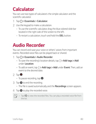 Useful Apps 82
Calculator
You can use two types of calculators: the simple calculator and the
scientific calculator.
1 Tap Essentials Calculator.
2 Use the keypad to make a calculation.
To use the scientific calculator, drag the blue colored slide bar
located in the right side of the screen to the left.
To restart a calculation, touch and hold the DEL button.
Audio Recorder
You can record and save your voice or others’ voices from important
events. Recorded voice files can be played back or shared.
1 Tap Essentials Audio Recorder.
To save the recording’s location details, tap Add tags Add
under Location.
To add an event, tap Add tags Add under Event. Then, add an
event to the desired date.
2 Tap .
To pause recording, tap .
3 Tap to end the recording.
The file is saved automatically and the Recordings screen appears.
4 Tap to play the recorded voice.
Tap to view the recorded files. You can play a recorded voice file from
the list.
 