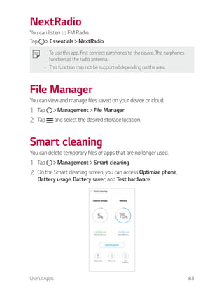 Useful Apps 83
NextRadio
You can listen to FM Radio.
Tap Essentials NextRadio.
To use this app, first connect earphones to the device. The earphones
function as the radio antenna.
This function may not be supported depending on the area.
File Manager
You can view and manage files saved on your device or cloud.
1 Tap Management File Manager.
2 Tap and select the desired storage location.
Smart cleaning
You can delete temporary files or apps that are no longer used.
1 Tap Management Smart cleaning.
2 On the Smart cleaning screen, you can access Optimize phone,
Battery usage, Battery saver, and Test hardware.
 
