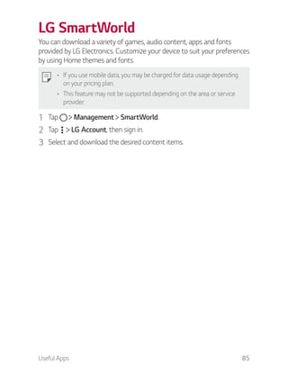 Useful Apps 85
LG SmartWorld
You can download a variety of games, audio content, apps and fonts
provided by LG Electronics. Customize your device to suit your preferences
by using Home themes and fonts.
If you use mobile data, you may be charged for data usage depending
on your pricing plan.
This feature may not be supported depending on the area or service
provider.
1 Tap Management SmartWorld.
2 Tap LG Account, then sign in.
3 Select and download the desired content items.
 