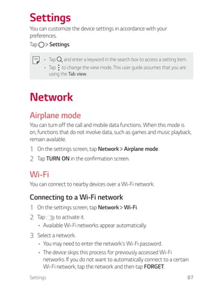 Settings 87
Settings
You can customize the device settings in accordance with your
preferences.
Tap Settings.
Tap and enter a keyword in the search box to access a setting item.
Tap to change the view mode. This user guide assumes that you are
using the Tab view.
Network
Airplane mode
You can turn off the call and mobile data functions. When this mode is
on, functions that do not involve data, such as games and music playback,
remain available.
1 On the settings screen, tap Network Airplane mode.
2 Tap TURN ON in the confirmation screen.
Wi-Fi
You can connect to nearby devices over a Wi-Fi network.
Connecting to a Wi-Fi network
1 On the settings screen, tap Network Wi-Fi.
2 Tap to activate it.
Available Wi-Fi networks appear automatically.
3 Select a network.
You may need to enter the network's Wi-Fi password.
The device skips this process for previously accessed Wi-Fi
networks. If you do not want to automatically connect to a certain
Wi-Fi network, tap the network and then tap FORGET.
 
