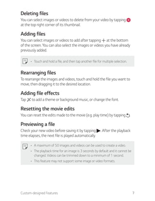 Custom-designed Features 7
Deleting files
You can select images or videos to delete from your video by tapping
at the top right corner of its thumbnail.
Adding files
You can select images or videos to add after tapping at the bottom
of the screen. You can also select the images or videos you have already
previously added.
Touch and hold a file, and then tap another file for multiple selection.
Rearranging files
To rearrange the images and videos, touch and hold the file you want to
move, then dragging it to the desired location.
Adding file effects
Tap to add a theme or background music, or change the font.
Resetting the movie edits
You can reset the edits made to the movie (e.g. play time) by tapping .
Previewing a file
Check your new video before saving it by tapping . After the playback
time elapses, the next file is played automatically.
A maximum of 50 images and videos can be used to create a video.
The playback time for an image is 3 seconds by default and it cannot be
changed. Videos can be trimmed down to a minimum of 1 second.
This feature may not support some image or video formats.
 