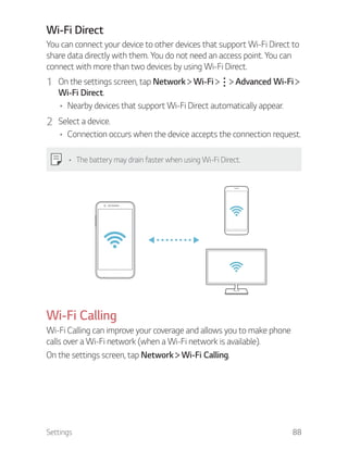 Settings 88
Wi-Fi Direct
You can connect your device to other devices that support Wi-Fi Direct to
share data directly with them. You do not need an access point. You can
connect with more than two devices by using Wi-Fi Direct.
1 On the settings screen, tap Network Wi-Fi Advanced Wi-Fi
Wi-Fi Direct.
Nearby devices that support Wi-Fi Direct automatically appear.
2 Select a device.
Connection occurs when the device accepts the connection request.
The battery may drain faster when using Wi-Fi Direct.
Wi-Fi Calling
Wi-Fi Calling can improve your coverage and allows you to make phone
calls over a Wi-Fi network (when a Wi-Fi network is available).
On the settings screen, tap Network Wi-Fi Calling.
 