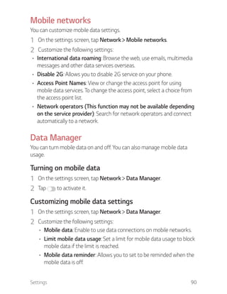 Settings 90
Mobile networks
You can customize mobile data settings.
1 On the settings screen, tap Network Mobile networks.
2 Customize the following settings:
International data roaming: Browse the web, use emails, multimedia
messages and other data services overseas.
Disable 2G: Allows you to disable 2G service on your phone.
Access Point Names: View or change the access point for using
mobile data services. To change the access point, select a choice from
the access point list.
Network operators (This function may not be available depending
on the service provider): Search for network operators and connect
automatically to a network.
Data Manager
You can turn mobile data on and off. You can also manage mobile data
usage.
Turning on mobile data
1 On the settings screen, tap Network Data Manager.
2 Tap to activate it.
Customizing mobile data settings
1 On the settings screen, tap Network Data Manager.
2 Customize the following settings:
Mobile data: Enable to use data connections on mobile networks.
Limit mobile data usage: Set a limit for mobile data usage to block
mobile data if the limit is reached.
Mobile data reminder: Allows you to set to be reminded when the
mobile data is off.
 