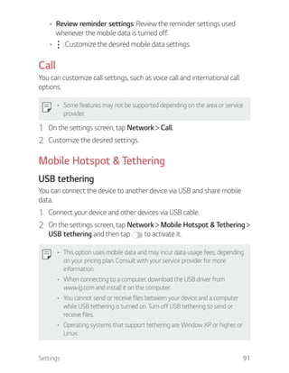 Settings 91
Review reminder settings: Review the reminder settings used
whenever the mobile data is turned off.
: Customize the desired mobile data settings.
Call
You can customize call settings, such as voice call and international call
options.
Some features may not be supported depending on the area or service
provider.
1 On the settings screen, tap Network Call.
2 Customize the desired settings.
Mobile Hotspot & Tethering
USB tethering
You can connect the device to another device via USB and share mobile
data.
1 Connect your device and other devices via USB cable.
2 On the settings screen, tap Network Mobile Hotspot & Tethering
USB tethering and then tap to activate it.
This option uses mobile data and may incur data usage fees, depending
on your pricing plan. Consult with your service provider for more
information.
When connecting to a computer, download the USB driver from
www.lg.com and install it on the computer.
You cannot send or receive files between your device and a computer
while USB tethering is turned on. Turn off USB tethering to send or
receive files.
Operating systems that support tethering are Window XP or higher, or
Linux.
 