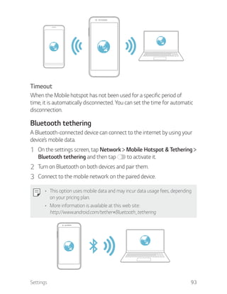 Settings 93
Timeout
When the Mobile hotspot has not been used for a specific period of
time, it is automatically disconnected. You can set the time for automatic
disconnection.
Bluetooth tethering
A Bluetooth-connected device can connect to the internet by using your
device’s mobile data.
1 On the settings screen, tap Network Mobile Hotspot & Tethering
Bluetooth tethering and then tap to activate it.
2 Turn on Bluetooth on both devices and pair them.
3 Connect to the mobile network on the paired device.
This option uses mobile data and may incur data usage fees, depending
on your pricing plan.
More information is available at this web site:
http://www.android.com/tether#Bluetooth_tethering
 