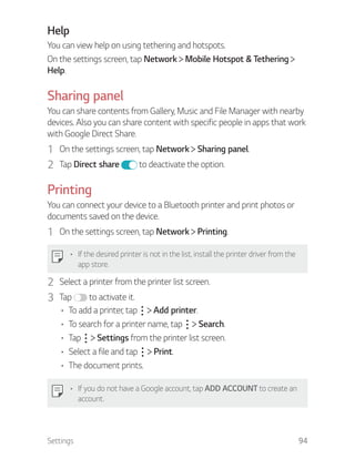 Settings 94
Help
You can view help on using tethering and hotspots.
On the settings screen, tap Network Mobile Hotspot & Tethering
Help.
Sharing panel
You can share contents from Gallery, Music and File Manager with nearby
devices. Also you can share content with specific people in apps that work
with Google Direct Share.
1 On the settings screen, tap Network Sharing panel.
2 Tap Direct share to deactivate the option.
Printing
You can connect your device to a Bluetooth printer and print photos or
documents saved on the device.
1 On the settings screen, tap Network Printing.
If the desired printer is not in the list, install the printer driver from the
app store.
2 Select a printer from the printer list screen.
3 Tap to activate it.
To add a printer, tap Add printer.
To search for a printer name, tap Search.
Tap Settings from the printer list screen.
Select a file and tap Print.
The document prints.
If you do not have a Google account, tap ADD ACCOUNT to create an
account.
 