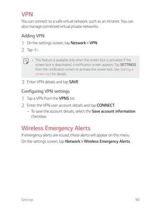 Settings 95
VPN
You can connect to a safe virtual network, such as an intranet. You can
also manage connected virtual private networks.
Adding VPN
1 On the settings screen, tap Network VPN.
2 Tap .
This feature is available only when the screen lock is activated. If the
screen lock is deactivated, a notification screen appears. Tap SETTINGS
from the notification screen to activate the screen lock. See Setting a
screen lock for details.
3 Enter VPN details and tap SAVE.
Configuring VPN settings
1 Tap a VPN from the VPNS list.
2 Enter the VPN user account details and tap CONNECT.
To save the account details, select the Save account information
checkbox.
Wireless Emergency Alerts
If emergency alerts are issued, those alerts will appear on this menu.
On the settings screen, tap Network Wireless Emergency Alerts.
 