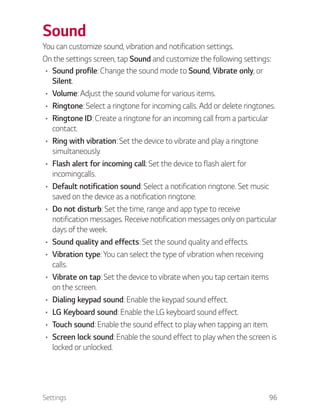 Settings 96
Sound
You can customize sound, vibration and notification settings.
On the settings screen, tap Sound and customize the following settings:
Sound profile: Change the sound mode to Sound, Vibrate only, or
Silent.
Volume: Adjust the sound volume for various items.
Ringtone: Select a ringtone for incoming calls. Add or delete ringtones.
Ringtone ID: Create a ringtone for an incoming call from a particular
contact.
Ring with vibration: Set the device to vibrate and play a ringtone
simultaneously.
Flash alert for incoming call: Set the device to flash alert for
incomingcalls.
Default notification sound: Select a notification ringtone. Set music
saved on the device as a notification ringtone.
Do not disturb: Set the time, range and app type to receive
notification messages. Receive notification messages only on particular
days of the week.
Sound quality and effects: Set the sound quality and effects.
Vibration type: You can select the type of vibration when receiving
calls.
Vibrate on tap: Set the device to vibrate when you tap certain items
on the screen.
Dialing keypad sound: Enable the keypad sound effect.
LG Keyboard sound: Enable the LG keyboard sound effect.
Touch sound: Enable the sound effect to play when tapping an item.
Screen lock sound: Enable the sound effect to play when the screen is
locked or unlocked.
 