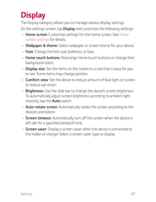 Settings 97
Display
The Display category allows you to manage various display settings.
On the settings screen, tap Display and customize the following settings:
Home screen: Customize settings for the Home screen. See Home
screen settings for details.
Wallpaper & theme: Select wallpaper or screen theme for your device.
Font: Change the font size, boldness, or face.
Home touch buttons: Rearrange Home touch buttons or change their
background colors.
Display size: Set the items on the screen to a size that is easy for you
to see. Some items may change position.
Comfort view: Set the device to reduce amount of blue light on screen
to reduce eye strain.
Brightness: Use the slide bar to change the device’s screen brightness.
To automatically adjust screen brightness according to ambient light
intensity, tap the Auto switch.
Auto-rotate screen: Automatically rotate the screen according to the
device’s orientation.
Screen timeout: Automatically turn off the screen when the device is
left idle for a specified period of time.
Screen saver: Display a screen saver when the device is connected to
the holder or charger. Select a screen saver type to display.
 