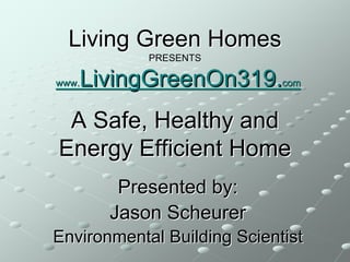 Living Green Homes
            PRESENTS

   LivingGreenOn319.com
www.



 A Safe, Healthy and
Energy Efficient Home
        Presented by:
       Jason Scheurer
Environmental Building Scientist
 