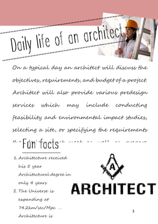 3
On a typical day an architect will discuss the
objectives, requirements, and budget of a project.
Architect will also provide various predesign
services which may include conducting
feasibility and environmental impact studies,
selecting a site, or specifying the requirements
the design must meet as well as prepare
drawings and present ideas for the client to
review. Besides, they develop final construction
plans that show the building's appearance as
well as details for its construction
Then, architect will follow building codes,
zoning laws, fire regulations, and other
1. Architecture received
his 5 year
Architectural degree in
only 4 years
2. The Universe is
expanding at
74.2km/sec/Mpc …
Architecture is
 
