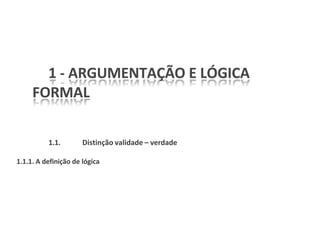 1 - ARGUMENTAÇÃO E LÓGICA
FORMAL
1.1. Distinção validade – verdade
1.1.1. A definição de lógica
 