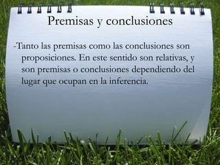 Premisas y conclusiones-Tanto las premisas como las conclusiones son proposiciones. En este sentido son relativas, y son premisas o conclusiones dependiendo del lugar que ocupan en la inferencia. 