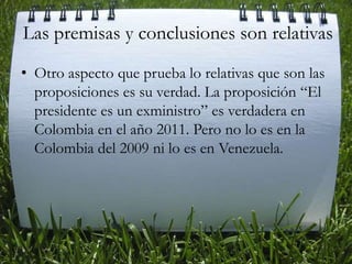 Las premisas y conclusiones son relativasOtro aspecto que prueba lo relativas que son las proposiciones es su verdad. La proposición “El presidente es un exministro” es verdadera en Colombia en el año 2011. Pero no lo es en la Colombia del 2009 ni lo es en Venezuela. 