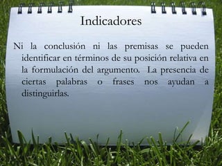 Indicadores Ni la conclusión ni las premisas se pueden identificar en términos de su posición relativa en la formulación del argumento.  La presencia de ciertas palabras o frases nos ayudan a distinguirlas. 