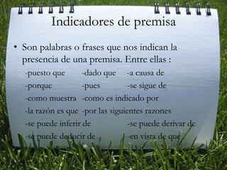 Indicadores de premisaSon palabras o frases que nos indican la presencia de una premisa. Entre ellas : -puesto que	-dado que     -a causa de-porque		-pues		-se sigue de-como muestra 	-como es indicado por -la razón es que	-por las siguientes razones -se puede inferir de 		-se puede derivar de-se puede deducir de		-en vista de que 