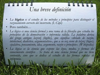 Una breve definición La lógica es el estudio de los métodos y principios para distinguir el razonamiento correcto del incorrecto. (I. Copi)Pero también…La lógica es una ciencia formal y una rama de la filosofía que estudia los principios de la demostración e inferencia válida. La palabra deriva del griego antiguo λογική (logike), que significa «dotado de razón, intelectual, dialéctico, argumentativo», que a su vez viene de λόγος (logos), «palabra, pensamiento, idea, argumento, razón o principio». (Wikipedia)La lógica es la ciencia que expone las leyes, modos, y formas del conocimiento científico . Se trata de una ciencia formal que no tiene contenido, sino que se dedica al estudio de las formas válidas de inferencia.
