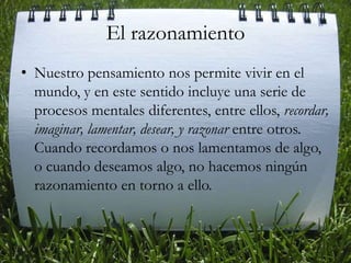 El razonamiento Nuestro pensamiento nos permite vivir en el mundo, y en este sentido incluye una serie de procesos mentales diferentes, entre ellos, recordar, imaginar, lamentar, desear, y razonar entre otros. Cuando recordamos o nos lamentamos de algo, o cuando deseamos algo, no hacemos ningún razonamiento en torno a ello.    