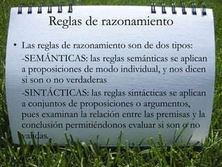 Reglas de razonamientoLas reglas de razonamiento son de dos tipos: -SEMÁNTICAS: las reglas semánticas se aplican a proposiciones de modo individual, y nos dicen si son o no verdaderas    -SINTÁCTICAS: las reglas sintácticas se aplican a conjuntos de proposiciones o argumentos, pues examinan la relación entre las premisas y la conclusión permitiéndonos evaluar si son o no validas. 