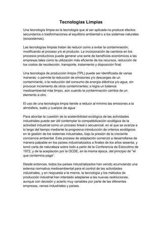 Tecnologias Limpias<br />Una tecnología limpia es la tecnología que al ser aplicada no produce efectos secundarios o trasformaciones al equilibrio ambiental o a los sistemas naturales (ecosistemas). Las tecnologías limpias tratan de reducir como a evitar la contaminación, modificando el proceso y/o el producto. La incorporación de cambios en los procesos productivos puede generar una serie de beneficios económicos a las empresas tales como la utilización más eficiente de los recursos, reducción de los costos de recolección, transporte, tratamiento y disposición final. Una tecnología de producción limpia (TPL) puede ser identificada de varias maneras: o permite la reducción de emisiones y/o descargas de un contaminante, o la reducción del consumo de energía eléctrica y/o agua, sin provocar incremento de otros contaminantes; o logra un balance medioambiental más limpio, aún cuando la contaminación cambia de un elemento a otro. El uso de una tecnología limpia tiende a reducir al mínimo las emisiones a la atmósfera, suelo y cuerpos de agua Para abordar la cuestión de la sostenibilidad ecológica de las actividades industriales puede ser útil contemplar la compatibilización ecológica de la actividad industrial como un proceso lineal o secuencial, en el que se avanza a lo largo del tiempo mediante la progresiva introducción de criterios ecológicos en la gestión de los sistemas industriales, bajo la presión de la creciente conciencia ambiental. Este proceso de adaptación comenzó a desarrollarse de manera palpable en los países industrializados a finales de los años sesenta, y tomó carta de naturaleza sobre todo a partir de la Conferencia de Estocolmo de 1972, y de la aceptación por la OCDE, en la misma época, del principio de quot;
el que contamina pagaquot;
.Desde entonces, todos los países industrializados han venido acumulando una extensa normativa medioambiental para el control de las actividades industriales, y en respuesta a la misma, la tecnología y los métodos de producción industrial han intentado adaptarse a las nuevas restricciones, aunque con decisión y acierto muy variables por parte de las diferentes empresas, ramas industriales y países.<br />Desarrollo Sostenible<br />El sistema económico basado en la máxima producción, el consumo, la explotación ilimitada de recursos y el beneficio como único criterio de la buena marcha económica es insostenible. Un planeta limitado no puede suministrar indefinidamente los recursos que esta explotación exigiría. Por esto se ha impuesto la idea de que hay que ir a un desarrollo real, que permita la mejora de las condiciones de vida, pero compatible con una explotación racional del planeta que cuide el ambiente. Es el llamado desarrollo sostenible.<br />La más conocida definición de Desarrollo sostenible es la de la Comisión Mundial sobre Ambiente y Desarrollo (Comisión Brundtland) que en 1987 definió Desarrollo Sostenible como:<br />quot;
el desarrollo que asegura las necesidades del presente sin comprometer la capacidad de las futuras generaciones para enfrentarse a sus propias necesidadesquot;
.<br />Según este planteamiento el desarrollo sostenible tiene que conseguir a la vez: <br />satisfacer a las necesidades del presente, fomentando una actividad económica que suministre los bienes necesarios a toda la población mundial. La Comisión resaltó quot;
las necesidades básicas de los pobres del mundo, a los que se debe dar una atención prioritariaquot;
.<br />satisfacer a las necesidades del futuro, reduciendo al mínimo los efectos negativos de la actividad económica, tanto en el consumo de recursos como en la generación de residuos, de tal forma que sean soportables por las próximas generaciones. Cuando nuestra actuación supone costos futuros inevitables (por ejemplo la explotación de minerales no renovables), se deben buscar formas de compensar totalmente el efecto negativo que se está produciendo (por ejemplo desarrollando nuevas tecnologías que sustituyan el recurso gastado)<br />Características de un desarrollo sostenible.-<br />Las características que debe reunir un desarrollo para que lo podamos considerar sostenible son: <br />Busca la manera de que la actividad económica mantenga o mejore el sistema ambiental.<br />Asegura que la actividad económica mejore la calidad de vida de todos, no sólo de unos pocos selectos.<br />Usa los recursos eficientemente.<br />Promueve el máximo de reciclaje y reutilización.<br />Pone su confianza en el desarrollo e implantación de tecnologías limpias.<br />Restaura los ecosistemas dañados.<br />Promueve la autosuficiencia regional <br />Reconoce la importancia de la naturaleza para el bienestar humano .<br />Para conseguir un desarrollo sostenible: Un cambio de mentalidad<br />En la mentalidad humana está firmemente asentada una visión de las relaciones entre el hombre y la naturaleza que lleva a pensar que:<br />los hombres civilizados estamos fuera de la naturaleza y que no nos afectan sus leyes<br />el éxito de la humanidad se basa en el control y el dominio de la naturaleza<br />la Tierra tiene una ilimitada cantidad de recursos a disposición de los humanos<br />Estos planteamientos se encuentran firmemente asentados en el hombre, especialmente en la cultura occidental que, desde hace unos cuatro siglos, ha visto el éxito de una forma de pensar técnica y centrada en el dominio de la naturaleza por el hombre. <br />El punto de vista del desarrollo sostenible pone el énfasis en que debemos plantear nuestras actividades quot;
dentroquot;
 de un sistema natural que tiene sus leyes. Debemos usar los recursos sin trastocar los mecanismos básicos del funcionamiento de la naturaleza.<br />Un cambio de mentalidad es lento y difícil. Requiere afianzar unos nuevos valores. Para hacerlo son de especial importancia los programas educativos y divulgativos. Tiene mucho interés dar a conocer ejemplos de actuaciones sostenibles, promover declaraciones públicas y compromisos políticos, desarrollar programas que se propongan fomentar este tipo de desarrollo. <br />Biodegradable<br />Sustancia que puede ser descompuesta con cierta rapidez por organismos vivientes, los más importantes de los cuales son bacterias aerobias. Sustancia que se descompone o desintegra con relativa rapidez en compuestos simples por alguna forma de vida como: bacterias, hongos, gusanos e insectos.<br />Lo contrario corresponde a sustancias no degradables, como plásticos, latas, vidrios que no se descomponen o desintegran, o lo hacen muy lentamente. Los órganoclorados, los metales pesados, algunas sales, los detergentes de cadenas ramificadas y ciertas estructuras plásticas no son biodegradables. Característica de un material que conlleva su desagregación mecánica por procesos biológicos, generalmente de duración superior a veinte meses.<br />En el proceso de biodegrabilidad algunas sustancias químicas (desechos orgánicos, papel, etc) pueden ser empleadas como alimento por los microorganismos, que las utilizan para producir energía y crear otras sustancias como aminoácidos, nuevos tejidos y nuevos organismos. El material orgánico pude ser degradado de forma aeróbica, con oxígeno (al aire libre), o de forma anaeróbica, sin oxígeno (algo enterrado).<br />Para impedir la acumulación de compuestos no biodegradables en la naturaleza, existen dos soluciones que actualmente están siendo objeto de investigación: utilizar raíces o cepas microbianas que pueden atacar productos que se pensaba que no eran degradables, o bien desarrollar materiales biodegradables por cepas comunes.<br />Para impedir la acumulación de compuestos no biodegradables en la naturaleza, existen dos soluciones que actualmente están siendo objeto de investigación: utilizar raíces o cepas microbianas que pueden atacar productos que se pensaba que no eran degradables, o bien desarrollar materiales biodegradables por cepas comunes.<br />En la industria automotriz, también se trata de desarrollar el uso de materiales biodegradables: rellenos de puertas interiores de autos que ya existen ahora en fibra de lino, por ejemplo, y los fabricantes de automóviles están considerando hacer parachoques de fibras vegetales reforzadas por una resina biodegradable.<br />