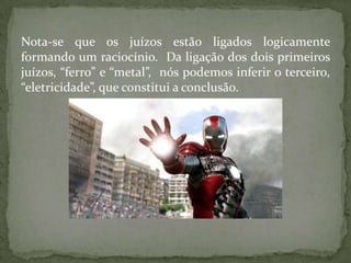 Nota-se que os juízos estão ligados logicamente
formando um raciocínio. Da ligação dos dois primeiros
juízos, “ferro” e “metal”, nós podemos inferir o terceiro,
“eletricidade”, que constitui a conclusão.
 