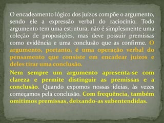 O encadeamento lógico dos juízos compõe o argumento,
sendo ele a expressão verbal do raciocínio. Todo
argumento tem uma estrutura, não é simplesmente uma
coleção de proposições, mas deve possuir premissas
como evidência e uma conclusão que as confirme. O
argumento, portanto, é uma operação verbal do
pensamento que consiste em encadear juízos e
deles tirar uma conclusão.
Nem sempre um argumento apresenta-se com
clareza e permite distinguir as premissas e a
conclusão. Quando expomos nossas ideias, às vezes
começamos pela conclusão. Com frequência, também
omitimos premissas, deixando-as subentendidas.
 