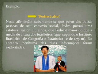 Exemplo:

                    “Pedro é alto”.
Nesta afirmação, subentende-se que perto das outras
pessoas de seu convívio social, Pedro possui uma
estatura maior. Ou ainda, que Pedro é maior do que a
média de altura dos brasileiros (que segundo o Instituto
Brasileiro de Geografia e Estatística é de 1,75 m). No
entanto, nenhuma das duas informações foram
explicitadas.
 
