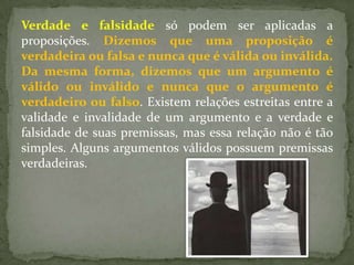 Verdade e falsidade só podem ser aplicadas a
proposições. Dizemos que uma proposição é
verdadeira ou falsa e nunca que é válida ou inválida.
Da mesma forma, dizemos que um argumento é
válido ou inválido e nunca que o argumento é
verdadeiro ou falso. Existem relações estreitas entre a
validade e invalidade de um argumento e a verdade e
falsidade de suas premissas, mas essa relação não é tão
simples. Alguns argumentos válidos possuem premissas
verdadeiras.
 