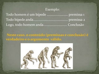 Exemplo:
Todo homem é um bípede ....................... premissa 1
Todo bípede anda...................................... premissa 2
Logo, todo homem anda.......................... Conclusão

Neste caso, o conteúdo (premissas e conclusão) é
verdadeiro e o argumento válido.
 