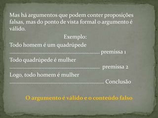 Mas há argumentos que podem conter proposições
falsas, mas do ponto de vista formal o argumento é
válido.
                                     Exemplo:
Todo homem é um quadrúpede
.............................................................. premissa 1
Todo quadrúpede é mulher
.............................................................. premissa 2
Logo, todo homem é mulher
................................................................. Conclusão

         O argumento é válido e o conteúdo falso
 