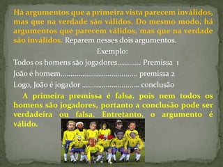 Há argumentos que a primeira vista parecem inválidos,
mas que na verdade são válidos. Do mesmo modo, há
argumentos que parecem válidos, mas que na verdade
são inválidos. Reparem nesses dois argumentos.
                              Exemplo:
Todos os homens são jogadores............ Premissa 1
João é homem....................................... premissa 2
Logo, João é jogador ............................. conclusão
   A primeira premissa é falsa, pois nem todos os
homens são jogadores, portanto a conclusão pode ser
verdadeira ou falsa. Entretanto, o argumento é
válido.
 