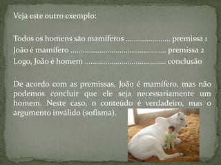 Veja este outro exemplo:

Todos os homens são mamíferos ...................... premissa 1
João é mamífero ............................................... premissa 2
Logo, João é homem ........................................ conclusão

De acordo com as premissas, João é mamífero, mas não
podemos concluir que ele seja necessariamente um
homem. Neste caso, o conteúdo é verdadeiro, mas o
argumento inválido (sofisma).
 