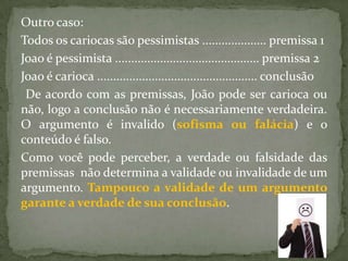 Outro caso:
Todos os cariocas são pessimistas .................... premissa 1
Joao é pessimista ............................................. premissa 2
Joao é carioca .................................................. conclusão
 De acordo com as premissas, João pode ser carioca ou
não, logo a conclusão não é necessariamente verdadeira.
O argumento é invalido (sofisma ou falácia) e o
conteúdo é falso.
Como você pode perceber, a verdade ou falsidade das
premissas não determina a validade ou invalidade de um
argumento. Tampouco a validade de um argumento
garante a verdade de sua conclusão.
 