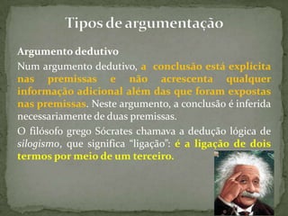 Argumento dedutivo
Num argumento dedutivo, a conclusão está explícita
nas premissas e não acrescenta qualquer
informação adicional além das que foram expostas
nas premissas. Neste argumento, a conclusão é inferida
necessariamente de duas premissas.
O filósofo grego Sócrates chamava a dedução lógica de
silogismo, que significa “ligação”: é a ligação de dois
termos por meio de um terceiro.
 