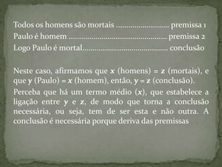 Todos os homens são mortais .......................... premissa 1
Paulo é homem ................................................ premissa 2
Logo Paulo é mortal.......................................... conclusão

Neste caso, afirmamos que x (homens) = z (mortais), e
que y (Paulo) = x (homem), então, y = z (conclusão).
Perceba que há um termo médio (x), que estabelece a
ligação entre y e z, de modo que torna a conclusão
necessária, ou seja, tem de ser esta e não outra. A
conclusão é necessária porque deriva das premissas
 