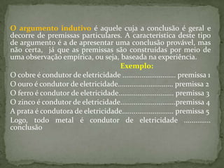 O argumento indutivo é aquele cuja a conclusão é geral e
decorre de premissas particulares. A característica deste tipo
de argumento é a de apresentar uma conclusão provável, mas
não certa, já que as premissas são construídas por meio de
uma observação empírica, ou seja, baseada na experiência.
                                   Exemplo:
O cobre é condutor de eletricidade ............................ premissa 1
O ouro é condutor de eletricidade............................. premissa 2
O ferro é condutor de eletricidade............................. premissa 3
O zinco é condutor de eletricidade.............................premissa 4
A prata é condutora de eletricidade........................... premissa 5
Logo, todo metal é condutor de eletricidade ..............
conclusão
 
