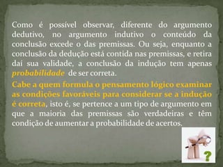 Como é possível observar, diferente do argumento
dedutivo, no argumento indutivo o conteúdo da
conclusão excede o das premissas. Ou seja, enquanto a
conclusão da dedução está contida nas premissas, e retira
daí sua validade, a conclusão da indução tem apenas
probabilidade de ser correta.
Cabe a quem formula o pensamento lógico examinar
as condições favoráveis para considerar se a indução
é correta, isto é, se pertence a um tipo de argumento em
que a maioria das premissas são verdadeiras e têm
condição de aumentar a probabilidade de acertos.
 