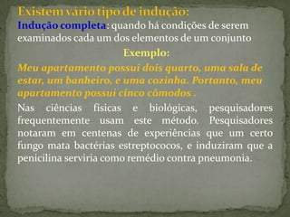 Indução completa: quando há condições de serem
examinados cada um dos elementos de um conjunto
                        Exemplo:
Meu apartamento possui dois quarto, uma sala de
estar, um banheiro, e uma cozinha. Portanto, meu
apartamento possui cinco cômodos .
Nas ciências físicas e biológicas, pesquisadores
frequentemente usam este método. Pesquisadores
notaram em centenas de experiências que um certo
fungo mata bactérias estreptococos, e induziram que a
penicilina serviria como remédio contra pneumonia.
 