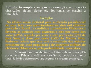 Indução incompleta ou por enumeração: em que são
observados alguns elementos, dos quais se conclui a
totalidade.
                           Exemplo:
 No último senso eleitoral para as eleição presidencial
de 2010, feito com aproximadamente dois mil eleitores
por todo o Brasil, a candidata a presidente Dilma era a
favorita as eleições com quarenta e oito por cento dos
votos (48%), seguido por vinte e sete por cento (27%) de
José Serra e doze por cento (12%) de Marina Silva.
Podemos inferir que este será o resultado das eleições
presidenciais, cuja população é de duzentos milhões de
eleitores. Dilma seria, pela probabilidade, vencedora.
       Ao considerar que dentre os eleitores da amostra 48%
votará em Dilma e 27% em José Serra, conclui-se que a
totalidade dos eleitores votará segundo a mesma proporção.
 