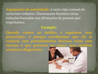 Argumento de autoridade: é outro tipo comum de
raciocínio indutivo. Diariamente fazemos várias
induções baseadas nas afirmações de pessoas que
respeitamos.
                        Exemplo:
Quando vamos ao médico e seguimos suas
prescrições, é porque acreditamos que ele já
realizou esse procedimentos diversas vezes com
sucesso e que portanto no nosso caso também
acertará o diagnóstico.
 