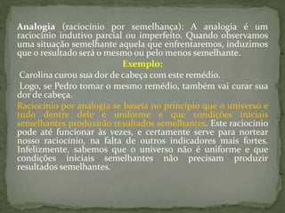 Analogia (raciocínio por semelhança): A analogia é um
raciocínio indutivo parcial ou imperfeito. Quando observamos
uma situação semelhante aquela que enfrentaremos, induzimos
que o resultado será o mesmo ou pelo menos semelhante.
                           Exemplo:
 Carolina curou sua dor de cabeça com este remédio.
 Logo, se Pedro tomar o mesmo remédio, também vai curar sua
dor de cabeça.
Raciocínio por analogia se baseia no princípio que o universo e
tudo dentre dele é uniforme e que condições iniciais
semelhantes produzirão resultados semelhantes. Este raciocínio
pode até funcionar às vezes, e certamente serve para nortear
nosso raciocínio, na falta de outros indicadores mais fortes.
Infelizmente, sabemos que o universo não é uniforme e que
condições iniciais semelhantes não precisam produzir
resultados semelhantes.
 