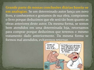 Grande parte de nossas conclusões diárias baseia-se
em analogias. Se um determinado autor lança um novo
livro, e conhecemos e gostamos de sua obra, compramos
o livro porque deduzimos que ele será tão bom quanto as
obras anteriores deste autor. Da mesma forma, se somos
bem atendidos em uma determinada loja, retornamos
para comprar porque deduzimos que teremos o mesmo
tratamento dado anteriormente. Da mesma forma se
formos mal atendidos, evitaremos retornar.
 