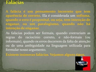 A falácia é um pensamento incorreto que tem
aparência de correto. Ela é considerada um sofisma,
quando o erro é proposital, ou seja, tem intenção de
enganar, ou um paralogismo, quando não há
intenção de enganar.
As falácias podem ser formais, quando contrariam as
regras do raciocínio correto, e não-formais (ou
informais), quando os erros decorrem da falta de atenção
ou de uma ambiguidade na linguagem utilizada para
formular nosso argumento.
Existem inúmeras falácias. Vejamos alguns tipos.
 