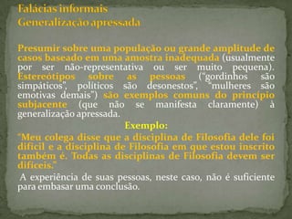 Presumir sobre uma população ou grande amplitude de
casos baseado em uma amostra inadequada (usualmente
por ser não-representativa ou ser muito pequena).
Estereótipos sobre as pessoas (“gordinhos são
simpáticos”, políticos são desonestos”, “mulheres são
emotivas demais”) são exemplos comuns do princípio
subjacente (que não se manifesta claramente) à
generalização apressada.
                         Exemplo:
“Meu colega disse que a disciplina de Filosofia dele foi
difícil e a disciplina de Filosofia em que estou inscrito
também é. Todas as disciplinas de Filosofia devem ser
difíceis.”
 A experiência de suas pessoas, neste caso, não é suficiente
para embasar uma conclusão.
 
