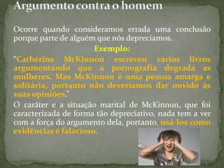 Ocorre quando consideramos errada uma conclusão
porque parte de alguém que nós depreciamos.
                      Exemplo:
“Catherine McKinnon escreveu vários livros
argumentando que a pornografia degrada as
mulheres. Mas McKinnon é uma pessoa amarga e
solitária, portanto não deveríamos dar ouvido às
suas opiniões.”
O caráter e a situação marital de McKinnon, que foi
caracterizada de forma tão depreciativo, nada tem a ver
com a força do argumento dela, portanto, usá-los como
evidências é falacioso.
 